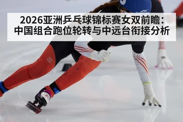 2026亚洲乒乓球锦标赛女双前瞻：中国组合跑位轮转与中远台衔接分析