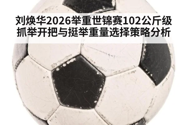 刘焕华2026举重世锦赛102公斤级抓举开把与挺举重量选择策略分析